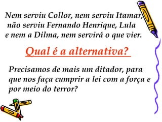 Nem serviu Collor, nem serviu Itamar, 
não serviu Fernando Henrique, Lula 
e nem a Dilma, nem servirá o que vier. 
Qual é a alternativa? 
Precisamos de mais um ditador, para 
que nos faça cumprir a lei com a força e 
por meio do terror? 
 
