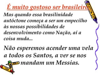 É muito gostoso ser brasileiro. 
Mas quando essa brasilinidade 
autóctone começa a ser um empecilho 
às nossas possibilidades de 
desenvolvimento como Nação, aí a 
coisa muda... 
Não esperemos acender uma vela 
a todos os Santos, a ver se nos 
mandam um Messias. 
 