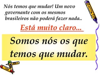 Nós temos que mudar! Um novo 
governante com os mesmos 
brasileiros não poderá fazer nada.. 
Está muito claro... 
Somos nós os que 
temos que mudar. 
 