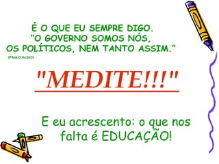 É O QUE EU SEMPRE DIGO. 
“O GOVERNO SOMOS NÓS, 
OS POLÍTICOS, NEM TANTO ASSIM.” 
(PAULO BUSKO) 
"MEDITE!!!" 
E eu acrescento: o que nos 
falta é EDUCAÇÃO! 
