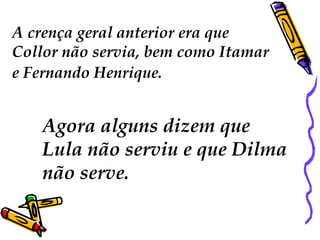 A crença geral anterior era que 
Collor não servia, bem como Itamar 
e Fernando Henrique. 
Agora alguns dizem que 
Lula não serviu e que Dilma 
não serve. 
 