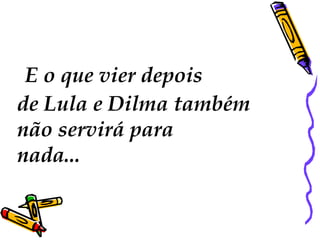 E o que vier depois 
de Lula e Dilma também 
não servirá para 
nada... 
 