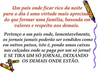 Um país onde ficar rico da noite 
para o dia é uma virtude mais apreciada 
do que formar uma família, baseada em 
valores e respeito aos demais. 
Pertenço a um país onde, lamentavelmente, 
os jornais jamais poderão ser vendidos como 
em outros países, isto é, pondo umas caixas 
nas calçadas onde se paga por um só jornal 
E SE TIRA UM SÓ JORNAL, DEIXANDO 
OS DEMAIS ONDE ESTÃO. 
 