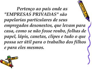 Pertenço ao país onde as 
"EMPRESAS PRIVADAS" são 
papelarias particulares de seus 
empregados desonestos, que levam para 
casa, como se não fosse roubo, folhas de 
papel, lápis, canetas, clipes e tudo o que 
possa ser útil para o trabalho dos filhos 
e para eles mesmos. 
 