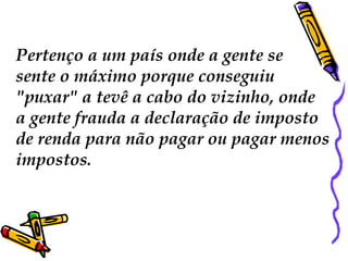 Pertenço a um país onde a gente se 
sente o máximo porque conseguiu 
"puxar" a tevê a cabo do vizinho, onde 
a gente frauda a declaração de imposto 
de renda para não pagar ou pagar menos 
impostos. 
 