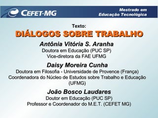 Texto: DIÁLOGOS SOBRE TRABALHO Antônia Vitória S. Aranha Doutora em Educação (PUC SP) Vice-diretora da FAE UFMG Daisy Moreira Cunha Doutora em Filosofia - Universidade de Provence (França) Coordenadora do Núcleo de Estudos sobre Trabalho e Educação (UFMG) João Bosco Laudares Doutor em Educação (PUC SP) Professor e Coordenador do M.E.T. (CEFET MG) Mestrado em Educação Tecnológica 