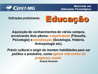 Definições preliminares: Educação Aquisição de conhecimentos de vários campos, envolvendo dois pilares:  subjetividade  (Filosofia, Psicologia) e  socialização  (Sociologia, História, Antropologia etc). Práxis cultural a exigir do homem habilidades para ser político e produtivo, como  agente interventor do progresso social.   Acácia Kuenzer Mestrado em Educação Tecnológica 