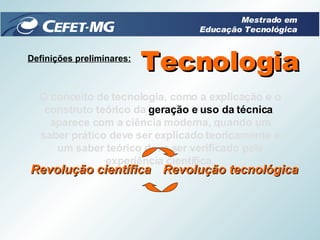 Definições preliminares: O conceito de tecnologia, como a explicação e o construto teórico da  geração e uso da técnica , aparece com a ciência moderna, quando um saber prático deve ser explicado teoricamente e um saber teórico deve ser verificado pela experiência científica. Tecnologia Mestrado em Educação Tecnológica Revolução científica Revolução tecnológica 