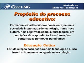 Propósito do processo educativo: Formar um cidadão crítico e consciente, em uma sociedade impregnada de tecnologia, numa nova cultura, hoje adjetivada como cultura técnica, em condições de responder às transformações contornadas por novos paradigmas.  Crítica Educação Estuda relação sociedade-ciência-tecnologia e busca inserir o homem como agente nessa relação.  Mestrado em Educação Tecnológica 