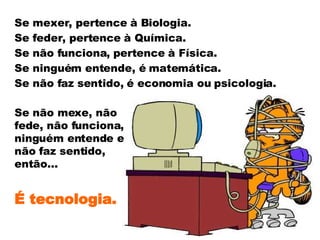 Se mexer, pertence à Biologia. Se feder, pertence à Química. Se não funciona, pertence à Física. Se ninguém entende, é matemática. Se não faz sentido, é economia ou psicologia. Se não mexe, não fede, não funciona, ninguém entende e não faz sentido, então... É tecnologia. 