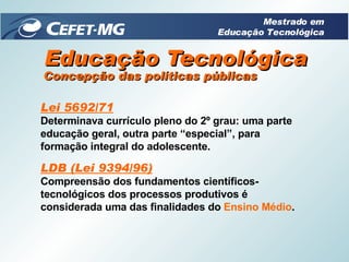Educação Tecnológica Lei 5692/71 Determinava currículo pleno do 2º grau: uma parte educação geral, outra parte “especial”, para formação integral do adolescente. LDB (Lei 9394/96) Compreensão dos fundamentos científicos-tecnológicos dos processos produtivos é considerada uma das finalidades do  Ensino Médio . Concepção das políticas públicas Mestrado em Educação Tecnológica 
