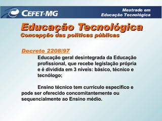 Educação Tecnológica Decreto 2208/97 Educação geral desintegrada da Educação profissional, que recebe legislação própria  e é dividida em 3 níveis: básico, técnico e  tecnólogo; Ensino técnico tem currículo específico e  pode ser oferecido concomitantemente ou  sequencialmente ao Ensino médio.   Concepção das políticas públicas Mestrado em Educação Tecnológica 