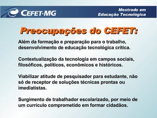 Preocupações do CEFET: Além da formação e preparação para o trabalho, desenvolvimento de educação tecnológica crítica.  Contextualização da tecnologia em campos sociais, filosóficos, políticos, econômicos e históricos.  Viabilizar atitude de pesquisador para estudante, não só de receptor de soluções técnicas prontas ou imediatistas. Surgimento de trabalhador escolarizado, por meio de um currículo comprometido em formar cidadãos. Mestrado em Educação Tecnológica 