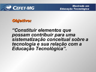 Objetivo: “ Constituir elementos que possam contribuir para uma sistematização conceitual sobre a tecnologia e sua relação com a Educação Tecnológica”. Mestrado em Educação Tecnológica 