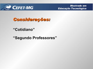 Considerações: “ Cotidiano” “ Segundo Professores” Mestrado em Educação Tecnológica 