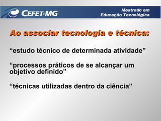 Ao associar tecnologia e técnica: “ estudo técnico de determinada atividade” “ processos práticos de se alcançar um objetivo definido” “ técnicas utilizadas dentro da ciência” Mestrado em Educação Tecnológica 