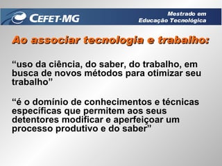 Ao associar tecnologia e trabalho: “ uso da ciência, do saber, do trabalho, em busca de novos métodos para otimizar seu trabalho” “ é o domínio de conhecimentos e técnicas específicas que permitem aos seus detentores modificar e aperfeiçoar um processo produtivo e do saber” Mestrado em Educação Tecnológica 
