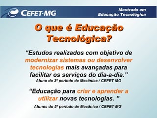 “ Estudos realizados com objetivo de  modernizar sistemas ou desenvolver tecnologias  mais avançadas para facilitar os serviços do dia-a-dia.” Aluno do 3º período de Mecânica / CEFET MG O que é Educação Tecnológica? “ Educação para  criar e   aprender a   utilizar  novas tecnologias. ” Alunos do 5º período de Mecânica / CEFET MG   Mestrado em Educação Tecnológica 