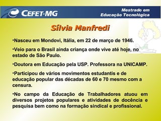 Nasceu em Mondovi, Itália, em 22 de março de 1946. Veio para o Brasil ainda criança onde vive até hoje, no estado de São Paulo. Doutora em Educação pela USP. Professora na UNICAMP. Participou de vários movimentos estudantis e de educação popular das décadas de 60 e 70 mesmo com a censura. No campo da Educação de Trabalhadores atuou em diversos projetos populares e atividades de docência e pesquisa bem como na formação sindical e profissional. Sílvia Manfredi Mestrado em Educação Tecnológica 