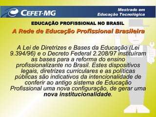 A Lei de Diretrizes e Bases da Educação (Lei 9.394/96) e o Decreto Federal 2.208/97 instituíram as bases para a reforma do ensino profissionalizante no Brasil. Estes dispositivos legais, diretrizes curriculares e as políticas públicas são indicativos da intencionalidade de conferir ao antigo sistema de Educação Profissional uma nova configuração, de gerar uma  nova institucionalidade . EDUCAÇÃO PROFISSIONAL NO BRASIL A Rede de Educação Profissional Brasileira Mestrado em Educação Tecnológica 