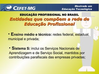 E nsino médio e técnico:  redes federal, estadual, municipal e privada; Entidades que compõem a rede de Educação Profissional S istema S:  inclui os Serviços Nacionais de Aprendizagem e de Serviço Social, mantidos por contribuições parafiscais das empresas privadas; EDUCAÇÃO PROFISSIONAL NO BRASIL Mestrado em Educação Tecnológica 
