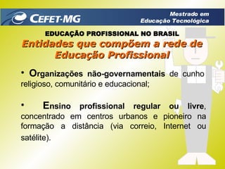 O rganizações não-governamentais  de cunho religioso, comunitário e educacional;   E nsino profissional regular ou livre , concentrado em centros urbanos e pioneiro na formação a distância (via correio, Internet ou satélite).   Entidades que compõem a rede de Educação Profissional EDUCAÇÃO PROFISSIONAL NO BRASIL Mestrado em Educação Tecnológica 