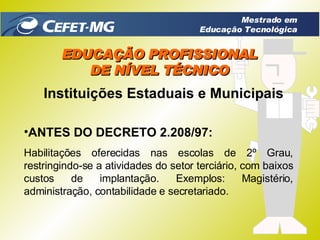 EDUCAÇÃO PROFISSIONAL DE NÍVEL TÉCNICO Instituições Estaduais e Municipais ANTES DO DECRETO 2.208/97: Habilitações oferecidas nas escolas de 2º Grau, restringindo-se a atividades do setor terciário, com baixos custos de implantação. Exemplos: Magistério, administração, contabilidade e secretariado. Mestrado em Educação Tecnológica 
