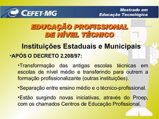 EDUCAÇÃO PROFISSIONAL DE NÍVEL TÉCNICO Instituições Estaduais e Municipais APÓS O DECRETO 2.208/97: Transformação das antigas escolas técnicas em escolas de nível médio e transferindo para outrem a formação profissionalizante (outras instituições). Separação entre ensino médio e o técnico-profissional. Estão surgindo novas iniciativas, através do Proep, com os chamados Centros de Educação Profissional.  Mestrado em Educação Tecnológica 