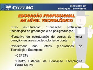 EDUCAÇÃO PROFISSIONAL DE NÍVEL TECNOLÓGICO Eixo estruturador:  “ Educação profissional tecnológica de graduação e de pós-graduação.” Tentativa de estruturação de cursos de menor duração nas áreas de tecnologia de ponta.  Ministrados nas Fatecs (Faculdades de Tecnologia). Exemplos: CEFETs Centro Estadual de Educação Tecnológica Paula Souza. Mestrado em Educação Tecnológica 