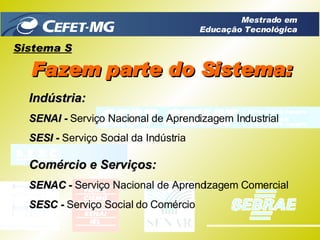 Sistema S Fazem parte do Sistema: Indústria: SENAI -  Serviço Nacional de Aprendizagem Industrial SESI -  Serviço Social da Indústria Comércio e Serviços: SENAC -  Serviço Nacional de Aprendizagem Comercial SESC -  Serviço Social do Comércio Mestrado em Educação Tecnológica 