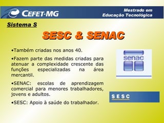 Também criadas nos anos 40. Fazem parte das medidas criadas para atenuar a complexidade crescente das funções especializadas na área mercantil. SENAC: escolas de aprendizagem comercial para menores trabalhadores, jovens e adultos. SESC: Apoio à saúde do trabalhador. Sistema S SESC & SENAC Mestrado em Educação Tecnológica 