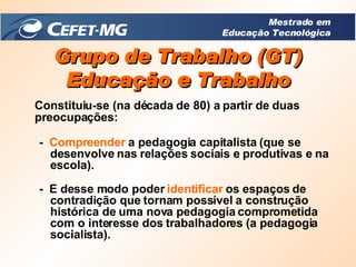 Grupo de Trabalho (GT) Educação e Trabalho Constituiu-se (na década de 80) a partir de duas preocupações: -  Compreender  a pedagogia capitalista (que se desenvolve nas relações sociais e produtivas e na escola). -  E desse modo poder  identificar  os espaços de contradição que tornam possível a construção histórica de uma nova pedagogia comprometida com o interesse dos trabalhadores (a pedagogia socialista). Mestrado em Educação Tecnológica 