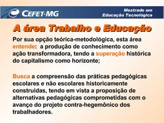 A área Trabalho e Educação Por sua opção teórica-metodológica, esta área  entende :  a produção de conhecimento como ação transformadora, tendo a  superação  histórica do capitalismo como horizonte; Busca  a compreensão das práticas pedagógicas escolares e não escolares historicamente construídas, tendo em vista a proposição de alternativas pedagógicas comprometidas com o avanço do projeto contra-hegemônico dos trabalhadores. Mestrado em Educação Tecnológica 