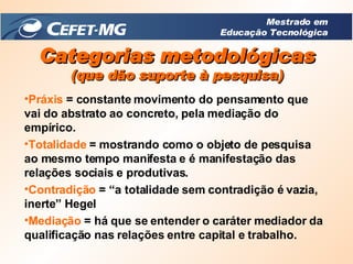 Práxis  = constante movimento do pensamento que vai do abstrato ao concreto, pela mediação do empírico.  Totalidade  = mostrando como o objeto de pesquisa ao mesmo tempo manifesta e é manifestação das relações sociais e produtivas.  Contradição   = “a totalidade sem contradição é vazia, inerte” Hegel  Mediação   = há que se entender o caráter mediador da qualificação nas relações entre capital e trabalho. Categorias metodológicas (que dão suporte à pesquisa) Mestrado em Educação Tecnológica 