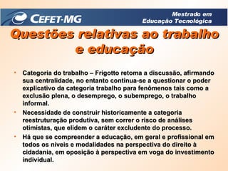 Categoria do trabalho – Frigotto retoma a discussão, afirmando sua centralidade, no entanto continua-se a questionar o poder explicativo da categoria trabalho para fenômenos tais como a exclusão plena, o desemprego, o subemprego, o trabalho informal. Necessidade de construir historicamente a categoria reestruturação produtiva, sem correr o risco de análises otimistas, que elidem o caráter excludente do processo. Há que se compreender a educação, em geral e profissional em todos os níveis e modalidades na perspectiva do direito à cidadania, em oposição à perspectiva em voga do investimento individual. Questões relativas ao trabalho e educação Mestrado em Educação Tecnológica 