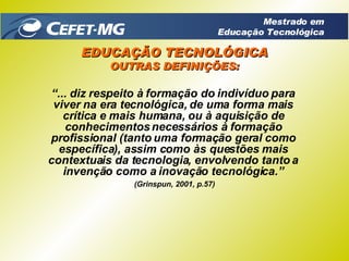 “ ... diz respeito à formação do indivíduo para viver na era tecnológica, de uma forma mais crítica e mais humana, ou à aquisição de conhecimentos necessários à formação profissional (tanto uma formação geral como específica), assim como às questões mais contextuais da tecnologia, envolvendo tanto a invenção como a inovação tecnológica.” (Grinspun, 2001, p.57) EDUCAÇÃO TECNOLÓGICA OUTRAS DEFINIÇÕES: Mestrado em Educação Tecnológica 
