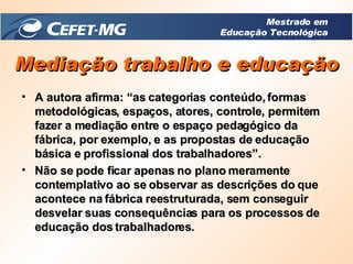 A autora afirma: “as categorias conteúdo, formas metodológicas, espaços, atores, controle, permitem fazer a mediação entre o espaço pedagógico da fábrica, por exemplo, e as propostas de educação básica e profissional dos trabalhadores”. Não se pode ficar apenas no plano meramente contemplativo ao se observar as descrições do que acontece na fábrica reestruturada, sem conseguir desvelar suas consequências para os processos de educação dos trabalhadores. Mediação trabalho e educação Mestrado em Educação Tecnológica 