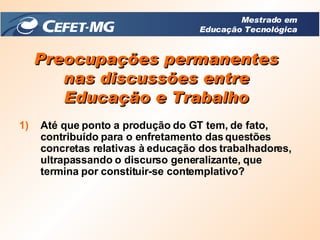 Preocupações permanentes nas discussões entre Educação e Trabalho Até que ponto a produção do GT tem, de fato, contribuído para o enfretamento das questões concretas relativas à educação dos trabalhadores, ultrapassando o discurso generalizante, que termina por constituir-se contemplativo? Mestrado em Educação Tecnológica 
