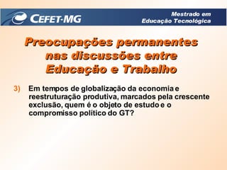 Preocupações permanentes nas discussões entre Educação e Trabalho 3)   Em tempos de globalização da economia e reestruturação produtiva, marcados pela crescente exclusão, quem é o objeto de estudo e o compromisso político do GT? Mestrado em Educação Tecnológica 