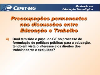 Preocupações permanentes nas discussões entre Educação e Trabalho 4)   Qual tem sido o papel do GT no processo de formulação de políticas públicas para a educação, tendo em vista o interesse e os direitos dos trabalhadores e excluídos? Mestrado em Educação Tecnológica 