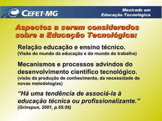 Aspectos a serem considerados sobre a Educação Tecnológica: Relação educação e ensino técnico.   (Visão do mundo da educação e do mundo do trabalho) Mecanismos e processos advindos do desenvolvimento científico tecnológico.  (visão da produção de conhecimento, da necessidade de novas metodologias) “ Há uma tendência de associá-la à educação técnica ou profissionalizante.” (Grinspun, 2001, p.55:56) Mestrado em Educação Tecnológica 