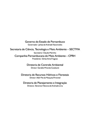 Governo do Estado de Pernambuco
               Governador: Jarbas de Andrade Vasconcelos

Secretaria de Ciência, Tecnologia e Meio Ambiente – SECTMA
                     Secretário: Cláudio Marinho
    Companhia Pernambucana do Meio Ambiente – CPRH
                    Presidente: Edrise Aires Fragoso


              Diretoria de Controle Ambiental
                  Diretor: Geraldo Miranda Cavalcanti


         Diretoria de Recursos Hídricos e Florestais
                 Diretor: Aldir Pitt da Mesquita Pimentel

          Diretoria de Planejamento e Integração
              Diretora: Berenice Vilanova de Andrade Lima
 