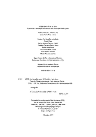 Copyright © 1198 by cprh
           É permitida a reprodução parcial desta obra, desde que citada a fonte

                               Texto: Ana Lúcia Carneiro Leão
                                  Lúcia Maria Alves e Silva

                            Equipe: Ana Lúcia Carneiro Leão
                                      Ângela Maria
                             Carlos Alberto Campos Falcão
                            Elisabete Carneiro Batista Braga
                                   Etiene Alves Viana
                                Lúcia Maria Alves e Silva
                                 Maria Tereza Brandão
                                 Martin Assueros Gomes

                    Capa, Projeto Gráfico e Ilustrações: Cleriston
                   Editoração Eletrônica: bip Comunicação e Arte

                           Revisão: Martin Assueros Gomes
                          Madalena Barbosa de Albuquerque

                                   ISBN 85-86592-01-3




C 437   LEÃO, Ana Lúcia Carneiro, SILVA, Lúcia Maria Alves.
              Fazendo Educação Ambiental, 4ª ed. rev. atual. Recife:
           CPRH, 1999, 32p. (Biblioteca Pernambucana do Meio Ambiente, 002)

                Bibliografia

               1. Educação Ambiental 3. CPRH. I. Título
                                                                CDU: 37.504


                Companhia Pernambucana do Meio Ambiente - CPRH
                    Rua de Santana, 367, Casa Forte, Recife – PE
                Fones: (81) 3441.5877 – (PABX) Fax: (81) 3441.6088
                       Homepage: www.fisepe.pe.gov.br/cprh
                            E-mail: cprh@fisepe.pe.gov.br
                               Disque Ecologia: 1523

                                      4ª Edição - 1999
 