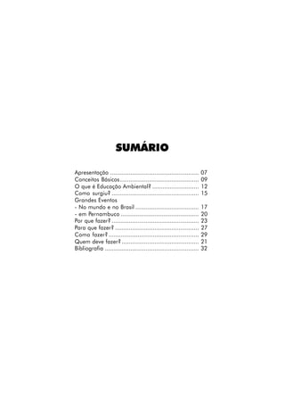 SUMÁRIO

Apresentação ....................................................      07
Conceitos Básicos ..............................................       09
O que é Educação Ambiental? ...........................                12
Como surgiu? ...................................................       15
Grandes Eventos
- No mundo e no Brasil .....................................           17
- em Pernambuco ..............................................         20
Por que fazer? ...................................................     23
Para que fazer? .................................................      27
Como fazer? .....................................................      29
Quem deve fazer? .............................................         21
Bibliografia .......................................................   32
 