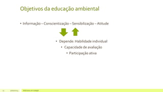 Objetivos da educação ambiental
• Informação – Conscientização – Sensibilização – Atitude
• Depende: Habilidade individual
• Capacidade de avaliação
• Participação ativa
11 17/07/2023 Adicione um rodapé
 