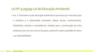 Lei N° 9.795/99 Lei de Educação Ambiental
• Art. 1° Entendem-se por educação ambiental os processos por meio dos quais
o indivíduo e a coletividade constroem valores sociais, conhecimentos,
habilidades, atitudes e competências voltadas para a conservação do meio
ambiente, bem de uso comum do povo, essencial à sadia qualidade de vida e
sua sustentabilidade.
13 17/07/2023 Adicione um rodapé
 