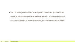 • Art. 2° A educação ambiental é um componente essencial e permanente da
educação nacional, devendo estar presente, de forma articulada, em todos os
níveis e modalidades do processo educativo, em caráter formal e não-formal
14 17/07/2023 Adicione um rodapé
 