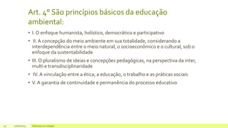 Art. 4° São princípios básicos da educação
ambiental:
• I. O enfoque humanista, holístico, democrático e participativo
• II. A concepção do meio ambiente em sua totalidade, considerando a
interdependência entre o meio natural, o socioeconômico e o cultural, sob o
enfoque da sustentabilidade
• III. O pluralismo de ideias e concepções pedagógicas, na perspectiva da inter,
multi e transdisciplinaridade
• IV. A vinculação entre a ética, a educação, o trabalho e as práticas sociais
• V. A garantia de continuidade e permanência do processo educativo
15 17/07/2023 Adicione um rodapé
 