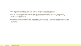 • VI. A permanente avaliação crítica do processo educativo
• VII. A abordagem articulada das questões ambientais locais, regionais,
nacionais e globais
• VIII.O reconhecimento e o respeito à pluralidade e à diversidade individual e
cultural
16 17/07/2023 Adicione um rodapé
 