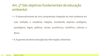 Art. 5° São objetivos fundamentais da educação
ambiental:
• I. O desenvolvimento de uma compreensão integrada do meio ambiente em
suas múltiplas e complexas relações, envolvendo aspectos ecológicos,
psicológicos, legais, políticos, sociais, econômicos, científicos, culturais e
éticos
• II. A garantia de democratização das informações ambientais
17 17/07/2023 Adicione um rodapé
 